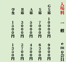 入場料
席種 一般 emo会員
GS席 10,000円 9,000円
S席 7,000円 6,300円
A席 5,000円 4,500円
B席 3,000円 2,700円
学生 1,500円 1,350円