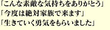 「こんな素敵な気持ちをありがとう」 「今度は絶対家族で来ます」 「生きていく勇気をもらいました」