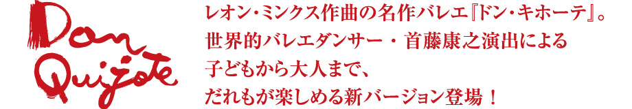 レオン・ミンクス作曲の名曲バレエ『ドン・キホーテ』。
世界的バレエダンサー・首藤康之演出による
子どもから大人まで、
だれもが楽しめる新バージョン登場!