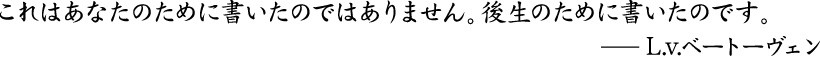 これはあなたのために書いたのではありません。後生のために書いたのです。L.v.ベートーヴェン
