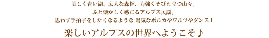 美しく青い湖、広大な森林、力強くそびえ立つ山々。
ふと懐かしく感じるアルプス民謡。
思わず手拍子をしたくなるような 陽気なポルカやワルツやダンス!
楽しいアルプスの世界へようこそ♪