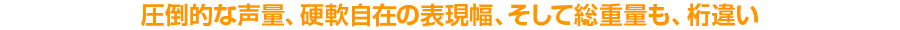 圧倒的な声量、硬軟自在の表現幅、そして総重量も、桁違い!!