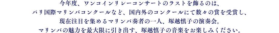 今年度、ワンコインリレーコンサートのラストを飾るのは、パリ国際マリンバコンクールなど、国内外のコンクールにて数々の賞を受賞し、現在注目を集めるマリンバ奏者の一人、塚越慎子の演奏会。マリンバの魅力を最大限に引き出す、塚越慎子の音楽をお楽しみください。